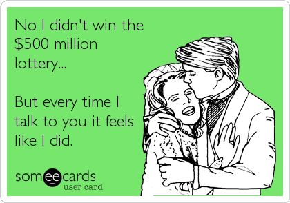 No I didn't win the
$500 million
lottery... 

But every time I
talk to you it feels
like I did.