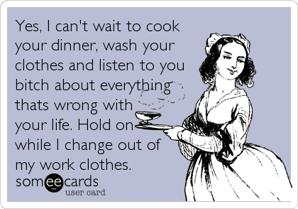 Yes, I can't wait to cook
your dinner, wash your
clothes and listen to you
bitch about everything
thats wrong with
your life. Hold on
while I change out of
my work clothes.