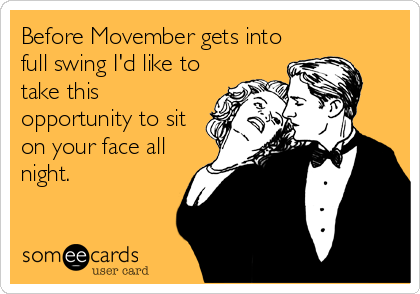 Before Movember gets into
full swing I'd like to
take this
opportunity to sit
on your face all
night.