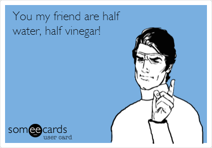 You my friend are half
water, half vinegar!