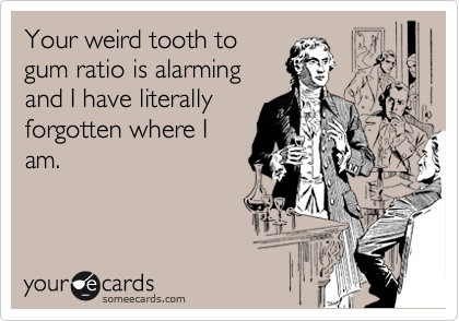 I am so sorry but your weird tooth to gum ratio is alarming

....and I have
forgotten your
name. 