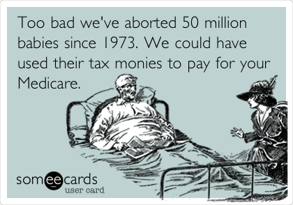 Too bad we've aborted 50 million
babies since 1973. We could have
used their tax monies to pay for your
Medicare.