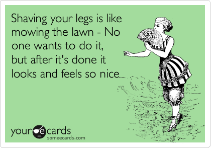 Shaving your legs is like
mowing the lawn - No
one wants to do it,
but after it's done it
looks ansd feels so nice