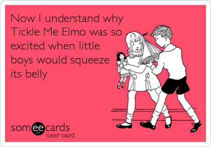 Now I understand why
Tickle Me Elmo was so
excited when little
boys would squeeze
its belly
