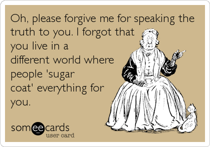 Oh, please forgive me for speaking the
truth to you. I forgot that
you live in a
different world where
people 'sugar
coat' everything for
you.