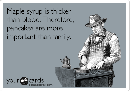 Maple syrup is thicker
than blood. Therefore,
pancakes are more
important than family.