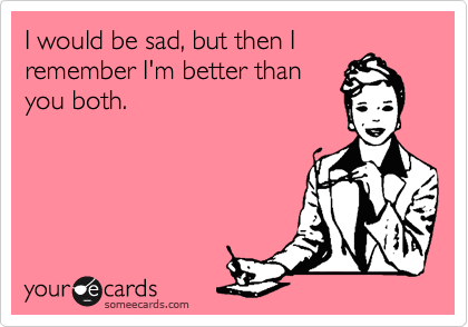 I would be sad, but then I
remember I'm better than
you both. 