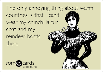 The only annoying thing about warm
countries is that I can't
wear my chinchilla fur
coat and my
reindeer boots
there. 