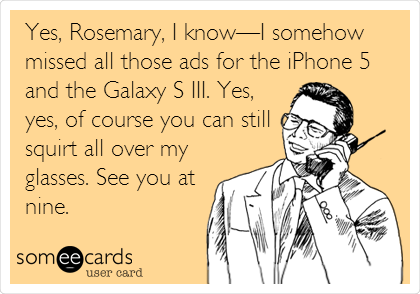 Yes, Rosemary, I knowâ€”I somehow
missed all those ads for the iPhone 5
and the Galaxy S III. Yes,
yes, of course you can still
squirt all over my
glasses. See you at
nine.