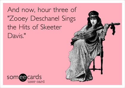 And now, hour three of
"Zooey Deschanel Sings
the Hits of Skeeter
Davis."