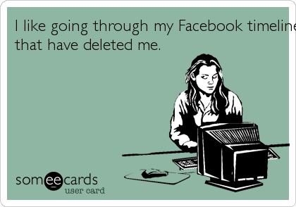 I like going through my Facebook timeline to find friends
that have deleted me.