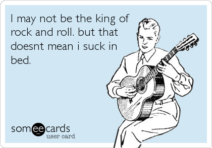 I may not be the king of
rock and roll. but that
doesnt mean i suck in
bed.