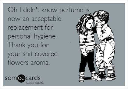 Oh I didn't know perfume is
now an acceptable
replacement for
personal hygiene.
Thank you for
your shit covered
flowers aroma.