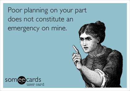 Poor planning on your part
does not constitute an
emergency on mine.