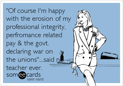 "Of course I'm happy
with the erosion of my 
professional integrity, 
perfromance related
pay & the govt.
declaring war on
the unions"....said no
teacher ever.