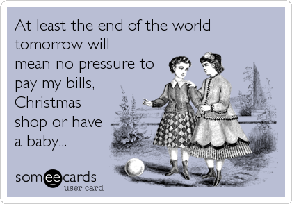 At least the end of the world
tomorrow will
mean no pressure to
pay my bills,
Christmas
shop or have
a baby...