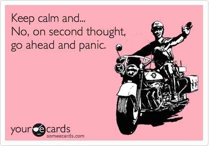 Keep calm and...
No, on second thought, 
go ahead and panic.
