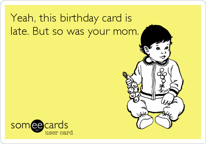 Yeah, this birthday card is
late. But so was your mom.
