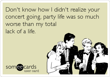Don't know how I didn't realize your
concert going, party life was so much
worse than my total
lack of a life.