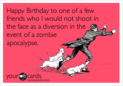 Happy Birthday to one of a few friends who I would not shoot in the face as a diversion in the
event of a zombie 
apocalypse.