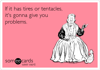 If it has tires or tentacles,
it's gonna give you
problems.