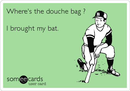 Where's the douche bag ?

I brought my bat.