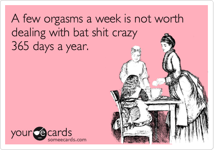 A few orgasms a week is not worth dealing with bat shit crazy
24/7.