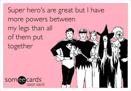 Super hero's are great but I have 
more powers between
my legs than all
of them put
together 