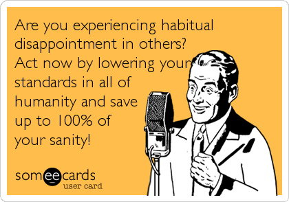Are you experiencing habitual
disappointment in others?
Act now by lowering your
standards in all of
humanity and save
up to 100% of
your sanity!