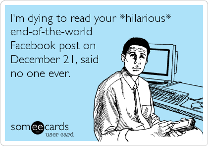 I'm dying to read your *hilarious*
end-of-the-world
Facebook post on
December 21, said
no one ever.