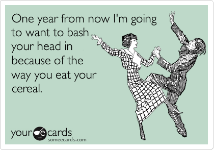 One year from now I'm going 
to want to bash
your head in
because of the
way you eat your
cereal.  