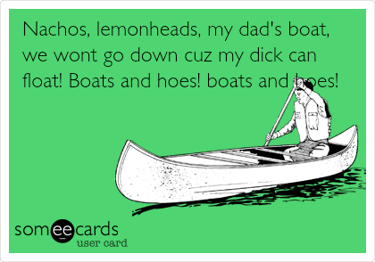 Nachos, lemonheads, my dad's boat,
we wont go down cuz my dick can
float! Boats and hoes! boats and hoes!