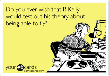Do you ever wish that R Kelly would test out his theory about being able to fly?
