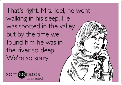 That's right, Mrs. Joel, he went walking in his sleep. He
was spotted in the valley
but by the time we
found him he was in
the river so deep.
We're so sorry.