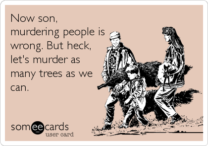 Now son,
murdering people is
wrong. But heck,
let's murder as
many trees as we
can.