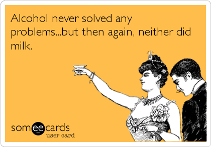 Alcohol never solved any
problems...but then again, neither did
milk.