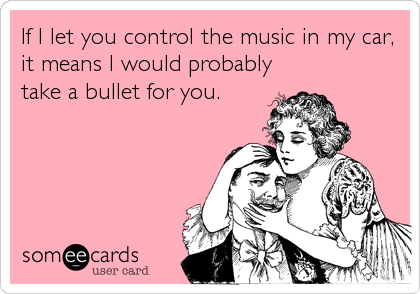 If I let you control the music in my car,
it means I would probably
take a bullet for you.