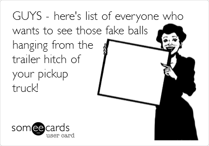 GUYS - here's list of everyone who
wants to see those fake balls
hanging from the
trailer hitch of
your pickup
truck!