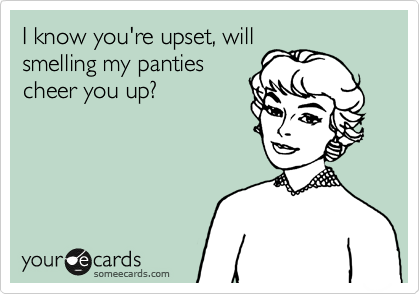 I know you're upset, will
smelling my panties
cheer you up?  
