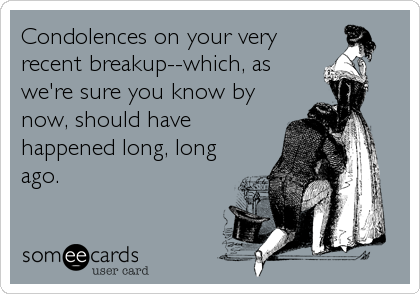 Condolences on your very
recent breakup--which, as
we're sure you know by
now, should have 
happened long, long
ago.