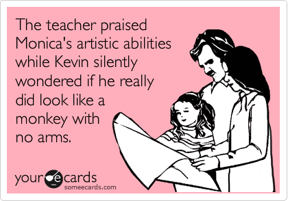 The teacher praised
Monica's artistic abilities
while Kevin silently
wondered if he really
dlid look like a
monkey with
no arms.