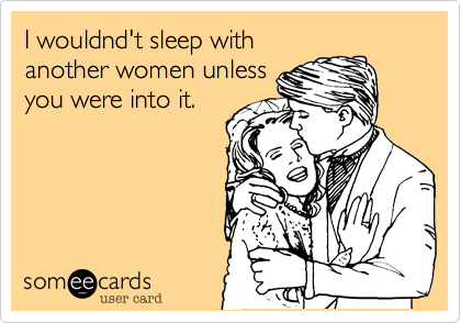 I wouldnd't sleep with
another women unless
you were into it