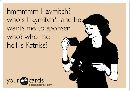 hmmmmm Haymitch?
who's Haymitch?.. and he
wants me to sponser
who? who the
hell is Katniss?