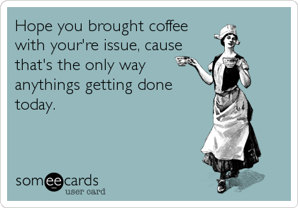 Hope you brought coffee
with your're issue, cause
that's the only way
anythings getting done
today.