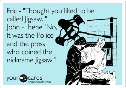 Eric - "Thought you liked to be called Jigsaw. "
John -  hehe "No,
It was the Police
and the press 
who coined the
nickname Jigsaw." 