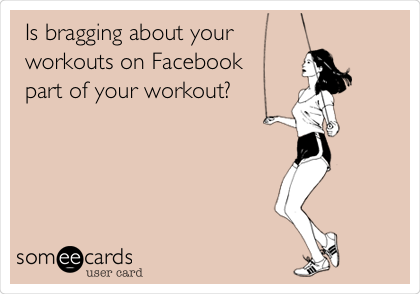 Is bragging about your
workouts on Facebook 
part of your workout?