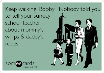 Keep walking, Bobby.  Nobody told you
to tell your sunday
school teacher
about mommy's
whips & daddy's
ropes.