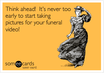 Think ahead!  It's never too
early to start taking
pictures for your funeral
video!
