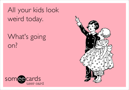 All your kids look
weird today.

What's going 
on?