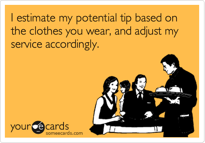 I estimate my potential tip based on the clothes you wear, and adjust my service accordingly.